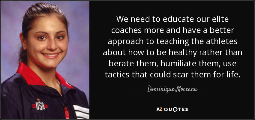 We need to educate our elite coaches more and have a better approach to teaching the athletes about how to be healthy rather than berate them, humiliate them, use tactics that could scar them for life. - Dominique Moceanu