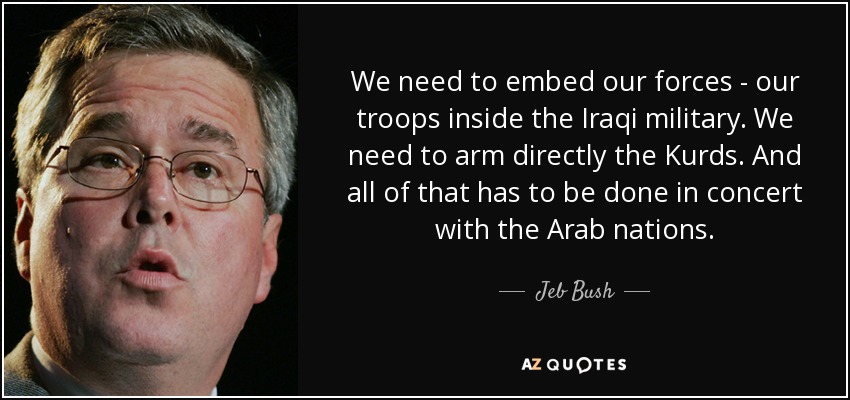 We need to embed our forces - our troops inside the Iraqi military. We need to arm directly the Kurds. And all of that has to be done in concert with the Arab nations. - Jeb Bush