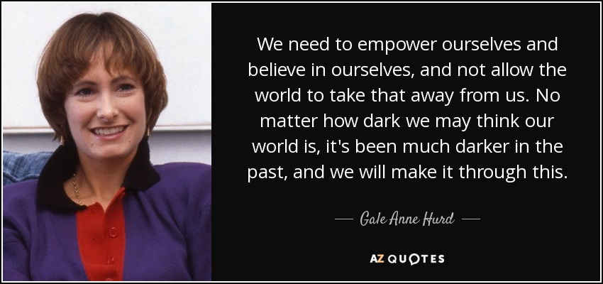 We need to empower ourselves and believe in ourselves, and not allow the world to take that away from us. No matter how dark we may think our world is, it's been much darker in the past, and we will make it through this. - Gale Anne Hurd