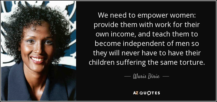 We need to empower women: provide them with work for their own income, and teach them to become independent of men so they will never have to have their children suffering the same torture. - Waris Dirie