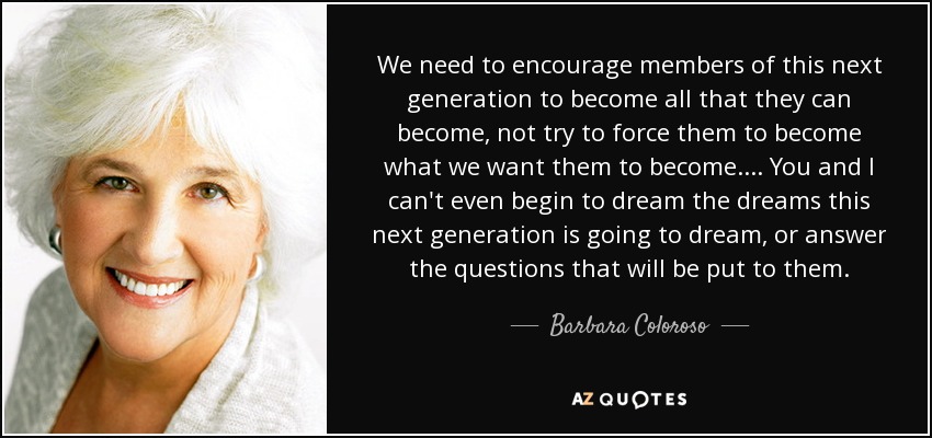 We need to encourage members of this next generation to become all that they can become, not try to force them to become what we want them to become. . . . You and I can't even begin to dream the dreams this next generation is going to dream, or answer the questions that will be put to them. - Barbara Coloroso