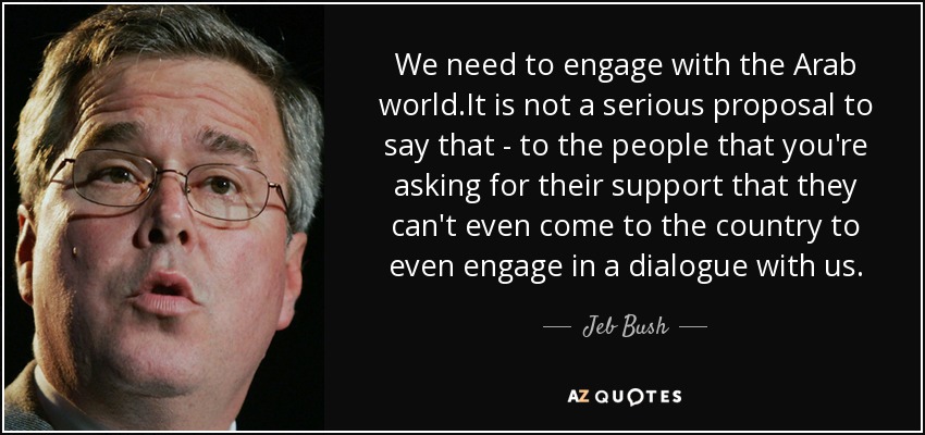 We need to engage with the Arab world.It is not a serious proposal to say that - to the people that you're asking for their support that they can't even come to the country to even engage in a dialogue with us. - Jeb Bush