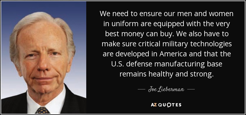 We need to ensure our men and women in uniform are equipped with the very best money can buy. We also have to make sure critical military technologies are developed in America and that the U.S. defense manufacturing base remains healthy and strong. - Joe Lieberman