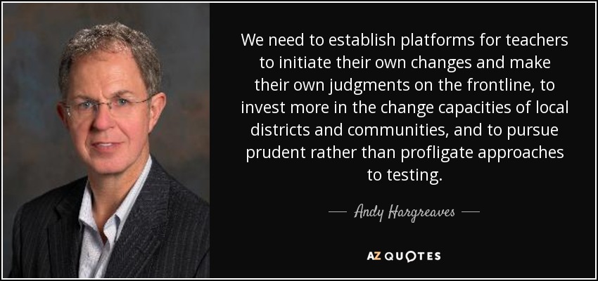 We need to establish platforms for teachers to initiate their own changes and make their own judgments on the frontline, to invest more in the change capacities of local districts and communities, and to pursue prudent rather than profligate approaches to testing. - Andy Hargreaves
