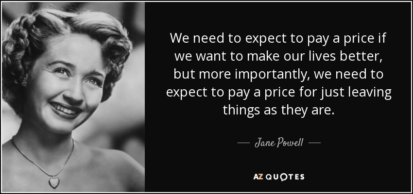 We need to expect to pay a price if we want to make our lives better, but more importantly, we need to expect to pay a price for just leaving things as they are. - Jane Powell