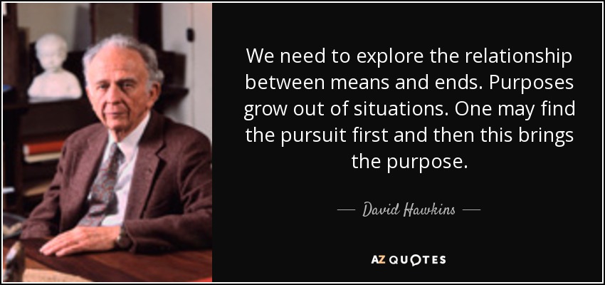 We need to explore the relationship between means and ends. Purposes grow out of situations. One may find the pursuit first and then this brings the purpose. - David Hawkins