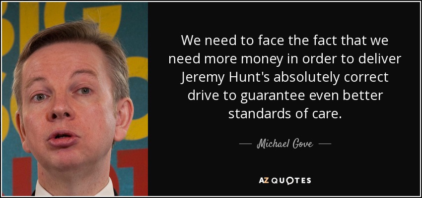 We need to face the fact that we need more money in order to deliver Jeremy Hunt's absolutely correct drive to guarantee even better standards of care. - Michael Gove