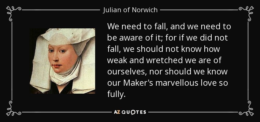 We need to fall, and we need to be aware of it; for if we did not fall, we should not know how weak and wretched we are of ourselves, nor should we know our Maker's marvellous love so fully. - Julian of Norwich