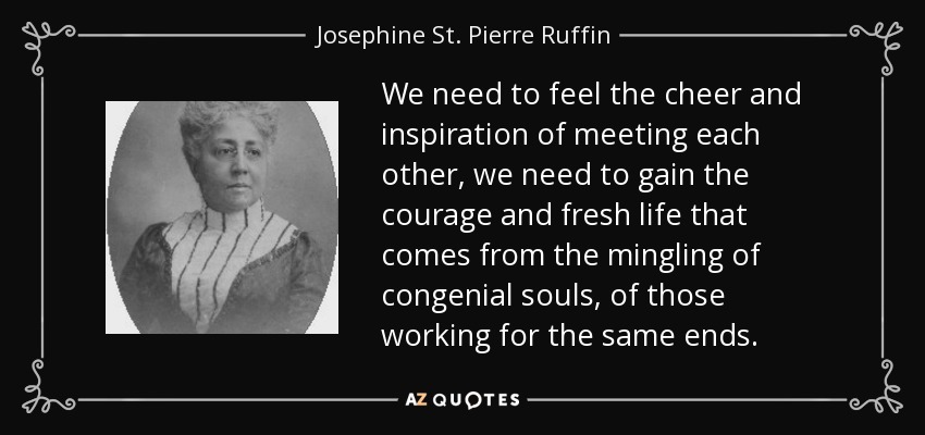 We need to feel the cheer and inspiration of meeting each other, we need to gain the courage and fresh life that comes from the mingling of congenial souls, of those working for the same ends. - Josephine St. Pierre Ruffin