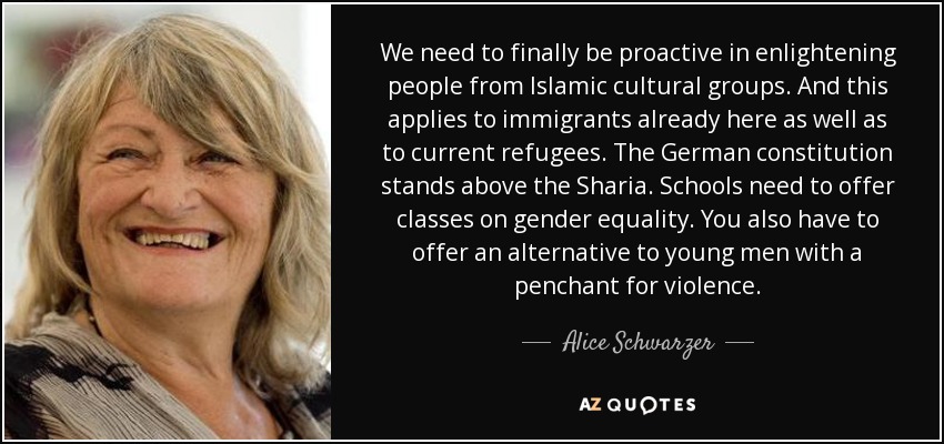 We need to finally be proactive in enlightening people from Islamic cultural groups. And this applies to immigrants already here as well as to current refugees. The German constitution stands above the Sharia. Schools need to offer classes on gender equality. You also have to offer an alternative to young men with a penchant for violence. - Alice Schwarzer