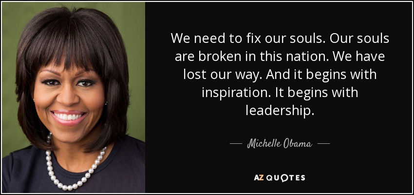 We need to fix our souls. Our souls are broken in this nation. We have lost our way. And it begins with inspiration. It begins with leadership. - Michelle Obama
