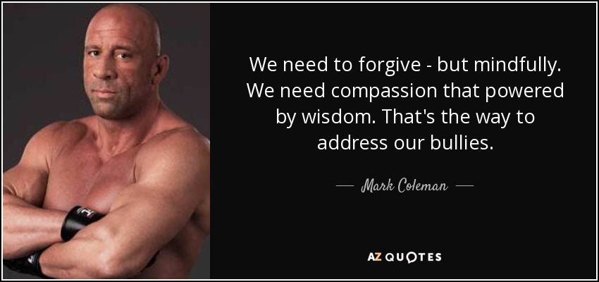 We need to forgive - but mindfully. We need compassion that powered by wisdom. That's the way to address our bullies. - Mark Coleman