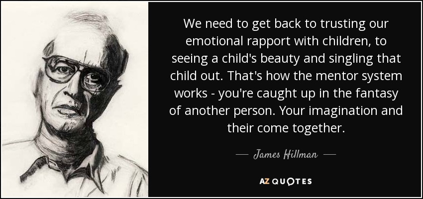 We need to get back to trusting our emotional rapport with children, to seeing a child's beauty and singling that child out. That's how the mentor system works - you're caught up in the fantasy of another person. Your imagination and their come together. - James Hillman