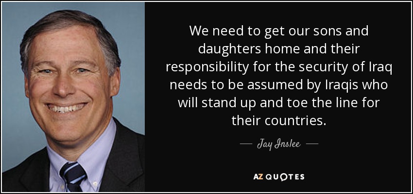 We need to get our sons and daughters home and their responsibility for the security of Iraq needs to be assumed by Iraqis who will stand up and toe the line for their countries. - Jay Inslee