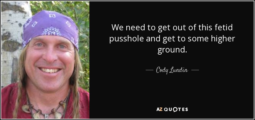 We need to get out of this fetid pusshole and get to some higher ground. - Cody Lundin