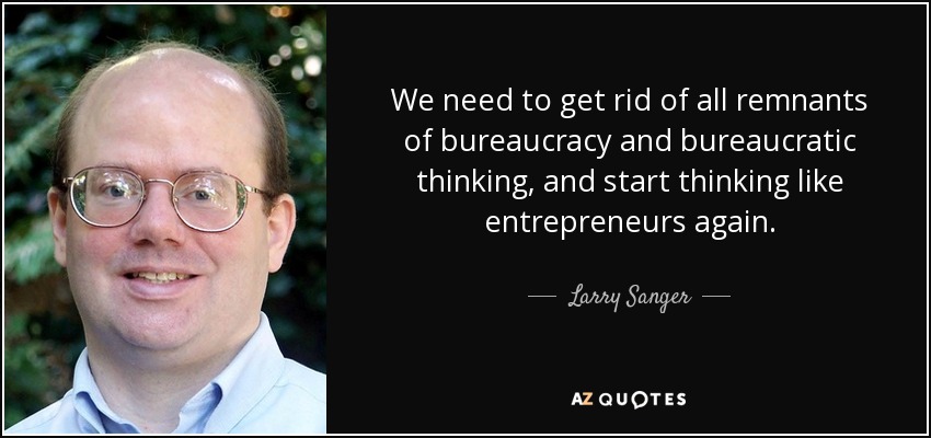 We need to get rid of all remnants of bureaucracy and bureaucratic thinking, and start thinking like entrepreneurs again. - Larry Sanger