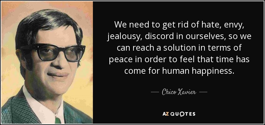 We need to get rid of hate, envy, jealousy, discord in ourselves, so we can reach a solution in terms of peace in order to feel that time has come for human happiness. - Chico Xavier