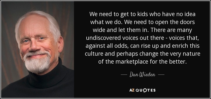 We need to get to kids who have no idea what we do. We need to open the doors wide and let them in. There are many undiscovered voices out there - voices that, against all odds, can rise up and enrich this culture and perhaps change the very nature of the marketplace for the better. - Dan Wieden