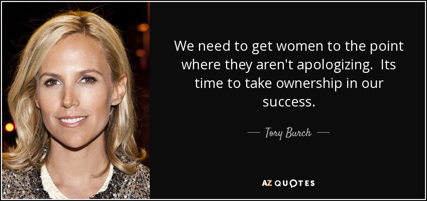 We need to get women to the point where they aren't apologizing. Its time to take ownership in our success. - Tory Burch