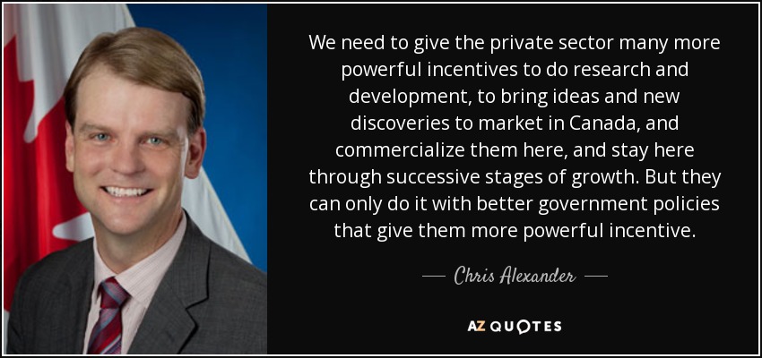 We need to give the private sector many more powerful incentives to do research and development, to bring ideas and new discoveries to market in Canada, and commercialize them here, and stay here through successive stages of growth. But they can only do it with better government policies that give them more powerful incentive. - Chris Alexander