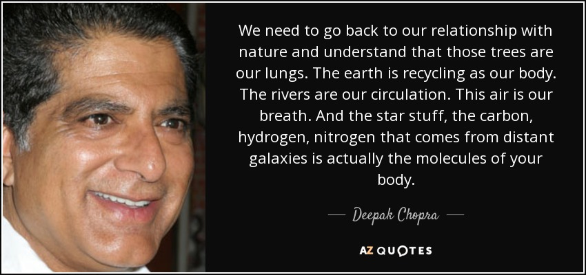 We need to go back to our relationship with nature and understand that those trees are our lungs. The earth is recycling as our body. The rivers are our circulation. This air is our breath. And the star stuff, the carbon, hydrogen, nitrogen that comes from distant galaxies is actually the molecules of your body. - Deepak Chopra