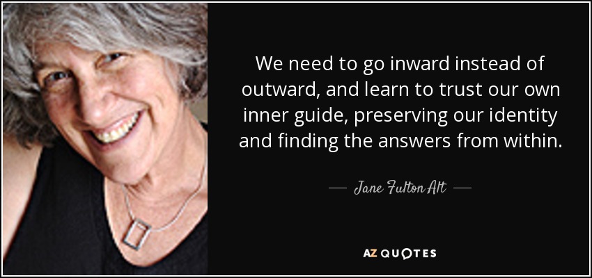 We need to go inward instead of outward, and learn to trust our own inner guide, preserving our identity and finding the answers from within. - Jane Fulton Alt