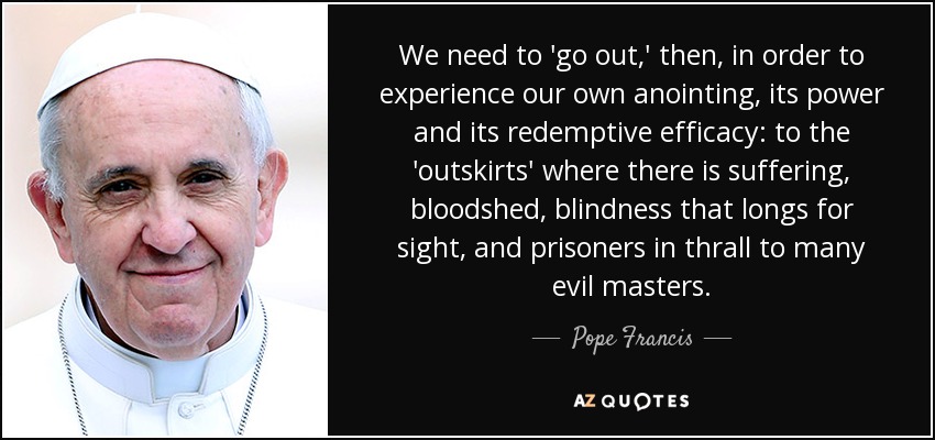 We need to 'go out,' then, in order to experience our own anointing, its power and its redemptive efficacy: to the 'outskirts' where there is suffering, bloodshed, blindness that longs for sight, and prisoners in thrall to many evil masters. - Pope Francis