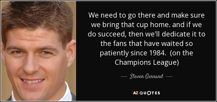 We need to go there and make sure we bring that cup home. and if we do succeed, then we'll dedicate it to the fans that have waited so patiently since 1984. (on the Champions League) - Steven Gerrard