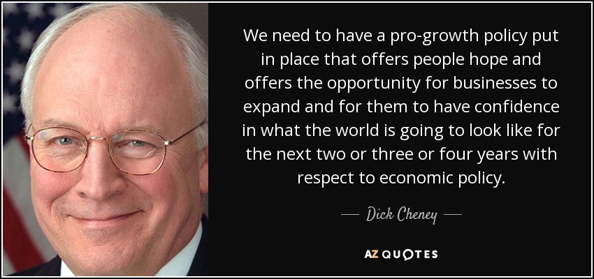 We need to have a pro-growth policy put in place that offers people hope and offers the opportunity for businesses to expand and for them to have confidence in what the world is going to look like for the next two or three or four years with respect to economic policy. - Dick Cheney