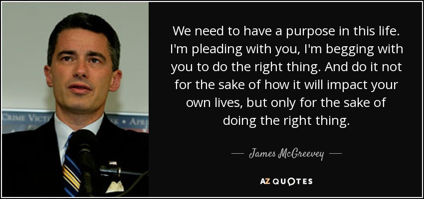 We need to have a purpose in this life. I'm pleading with you, I'm begging with you to do the right thing. And do it not for the sake of how it will impact your own lives, but only for the sake of doing the right thing. - James McGreevey