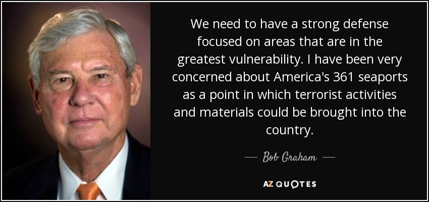 We need to have a strong defense focused on areas that are in the greatest vulnerability. I have been very concerned about America's 361 seaports as a point in which terrorist activities and materials could be brought into the country. - Bob Graham