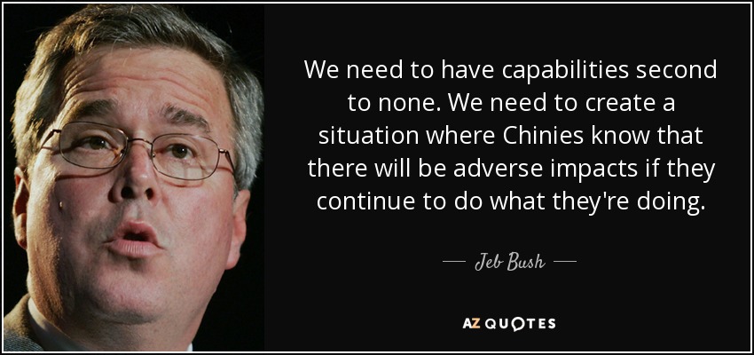 We need to have capabilities second to none. We need to create a situation where Chinies know that there will be adverse impacts if they continue to do what they're doing. - Jeb Bush