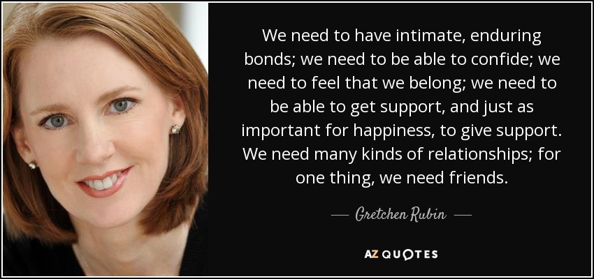 We need to have intimate, enduring bonds; we need to be able to confide; we need to feel that we belong; we need to be able to get support, and just as important for happiness, to give support. We need many kinds of relationships; for one thing, we need friends. - Gretchen Rubin
