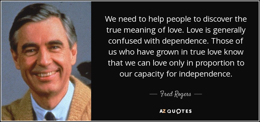 We need to help people to discover the true meaning of love. Love is generally confused with dependence. Those of us who have grown in true love know that we can love only in proportion to our capacity for independence. - Fred Rogers