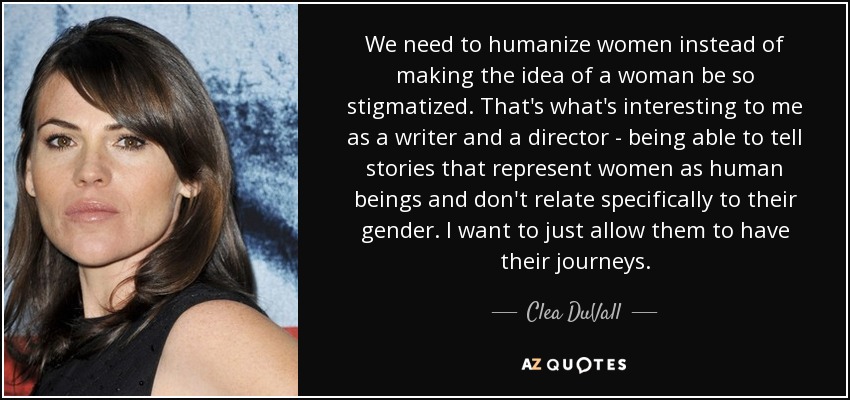 We need to humanize women instead of making the idea of a woman be so stigmatized. That's what's interesting to me as a writer and a director - being able to tell stories that represent women as human beings and don't relate specifically to their gender. I want to just allow them to have their journeys. - Clea DuVall