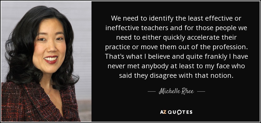 We need to identify the least effective or ineffective teachers and for those people we need to either quickly accelerate their practice or move them out of the profession. That's what I believe and quite frankly I have never met anybody at least to my face who said they disagree with that notion. - Michelle Rhee