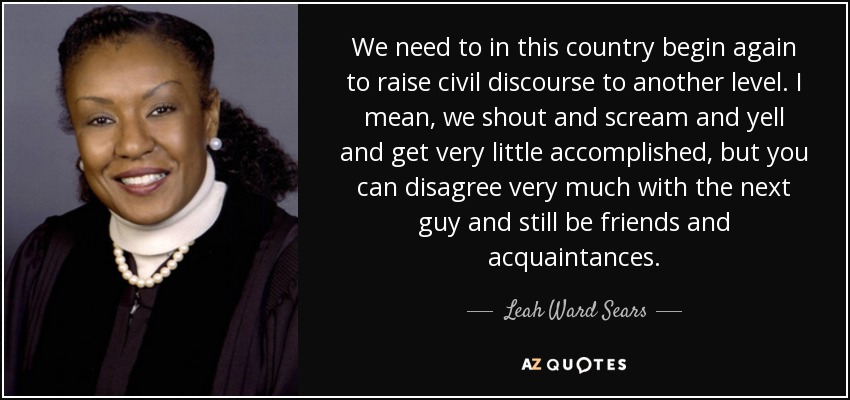 We need to in this country begin again to raise civil discourse to another level. I mean, we shout and scream and yell and get very little accomplished, but you can disagree very much with the next guy and still be friends and acquaintances. - Leah Ward Sears