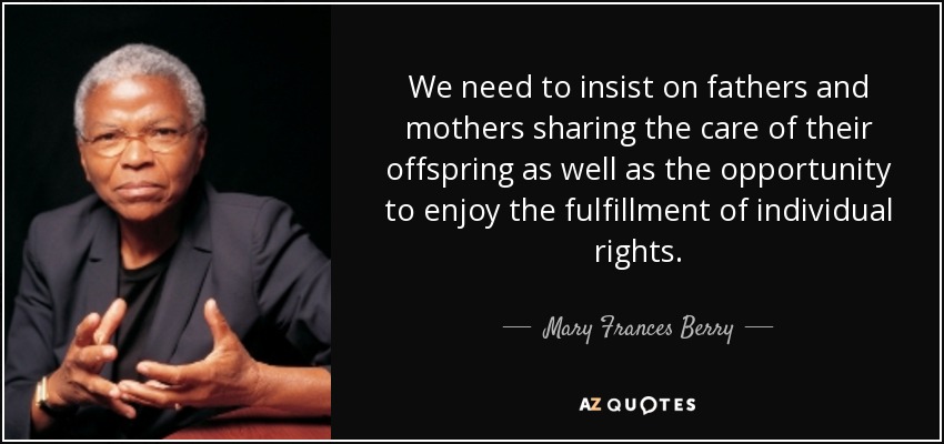 We need to insist on fathers and mothers sharing the care of their offspring as well as the opportunity to enjoy the fulfillment of individual rights. - Mary Frances Berry