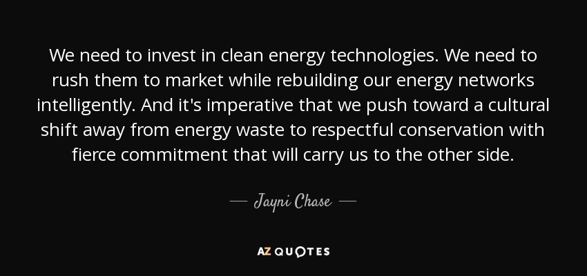 We need to invest in clean energy technologies. We need to rush them to market while rebuilding our energy networks intelligently. And it's imperative that we push toward a cultural shift away from energy waste to respectful conservation with fierce commitment that will carry us to the other side. - Jayni Chase