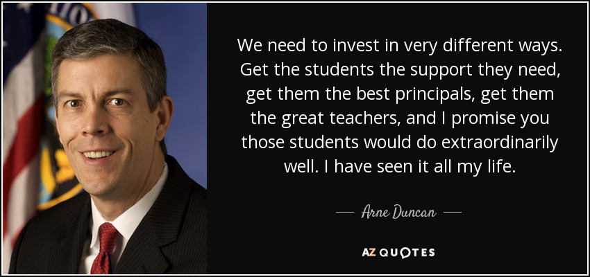 We need to invest in very different ways. Get the students the support they need, get them the best principals, get them the great teachers, and I promise you those students would do extraordinarily well. I have seen it all my life. - Arne Duncan