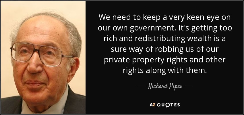We need to keep a very keen eye on our own government. It's getting too rich and redistributing wealth is a sure way of robbing us of our private property rights and other rights along with them. - Richard Pipes