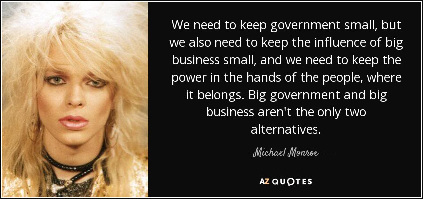 We need to keep government small, but we also need to keep the influence of big business small, and we need to keep the power in the hands of the people, where it belongs. Big government and big business aren't the only two alternatives. - Michael Monroe