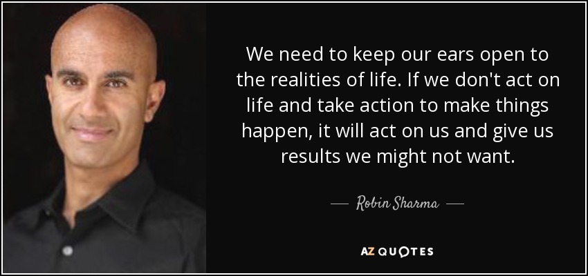We need to keep our ears open to the realities of life. If we don't act on life and take action to make things happen, it will act on us and give us results we might not want. - Robin Sharma