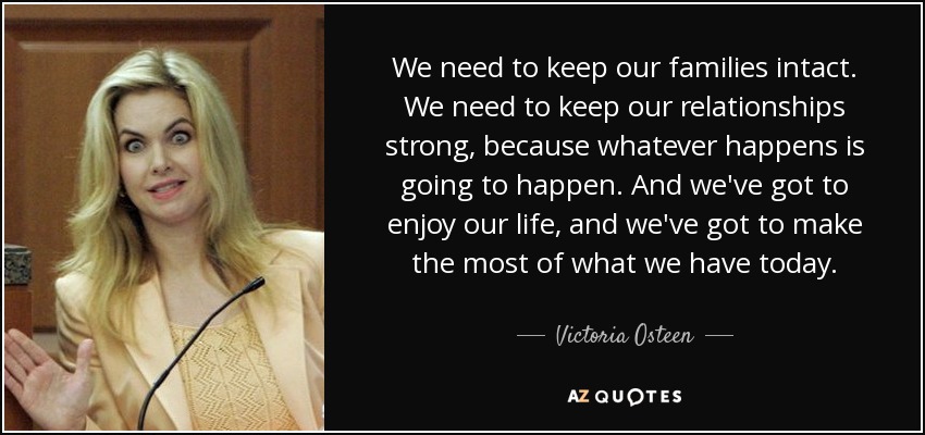 We need to keep our families intact. We need to keep our relationships strong, because whatever happens is going to happen. And we've got to enjoy our life, and we've got to make the most of what we have today. - Victoria Osteen