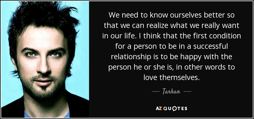 We need to know ourselves better so that we can realize what we really want in our life. I think that the first condition for a person to be in a successful relationship is to be happy with the person he or she is, in other words to love themselves. - Tarkan