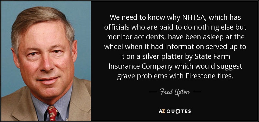 We need to know why NHTSA, which has officials who are paid to do nothing else but monitor accidents, have been asleep at the wheel when it had information served up to it on a silver platter by State Farm Insurance Company which would suggest grave problems with Firestone tires. - Fred Upton