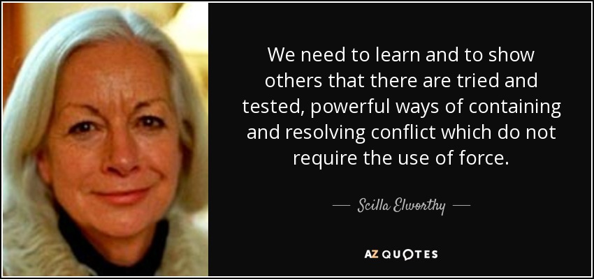We need to learn and to show others that there are tried and tested, powerful ways of containing and resolving conflict which do not require the use of force. - Scilla Elworthy