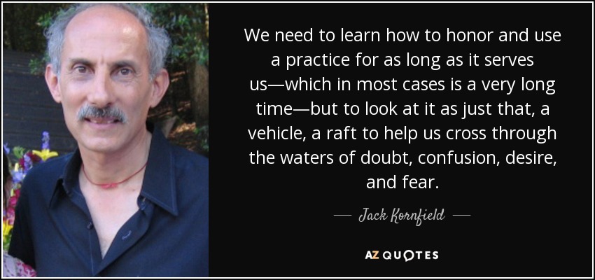 We need to learn how to honor and use a practice for as long as it serves us—which in most cases is a very long time—but to look at it as just that, a vehicle, a raft to help us cross through the waters of doubt, confusion, desire, and fear. - Jack Kornfield