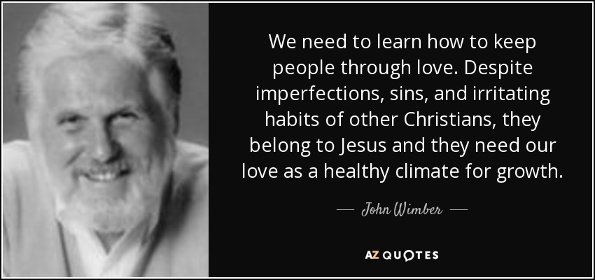 We need to learn how to keep people through love. Despite imperfections, sins, and irritating habits of other Christians, they belong to Jesus and they need our love as a healthy climate for growth. - John Wimber