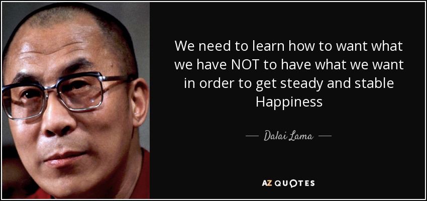 We need to learn how to want what we have NOT to have what we want in order to get steady and stable Happiness - Dalai Lama